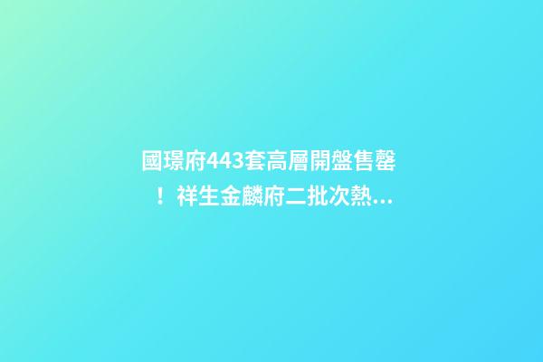 國璟府443套高層開盤售罄！祥生金麟府二批次熱銷！